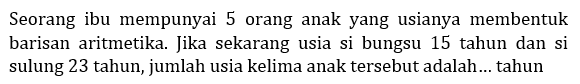 Seorang ibu mempunyai 5 orang anak yang usianya membentuk barisan aritmetika. Jika sekarang usia si bungsu 15 tahun dan si sulung 23 tahun, jumlah usia kelima anak tersebut adalah... tahun