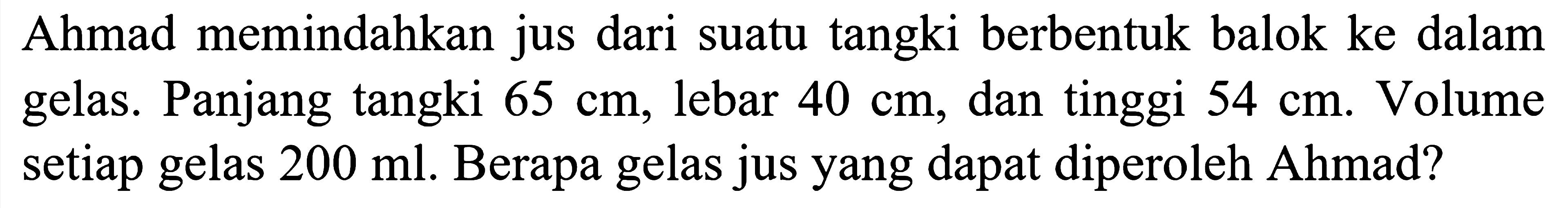 Ahmad memindahkan jus dari suatu tangki berbentuk balok ke dalam gelas. Panjang tangki 65 cm, lebar 40 cm, dan tinggi 54 cm. Volume setiap gelas 200 ml. Berapa gelas jus yang dapat diperoleh Ahmad?