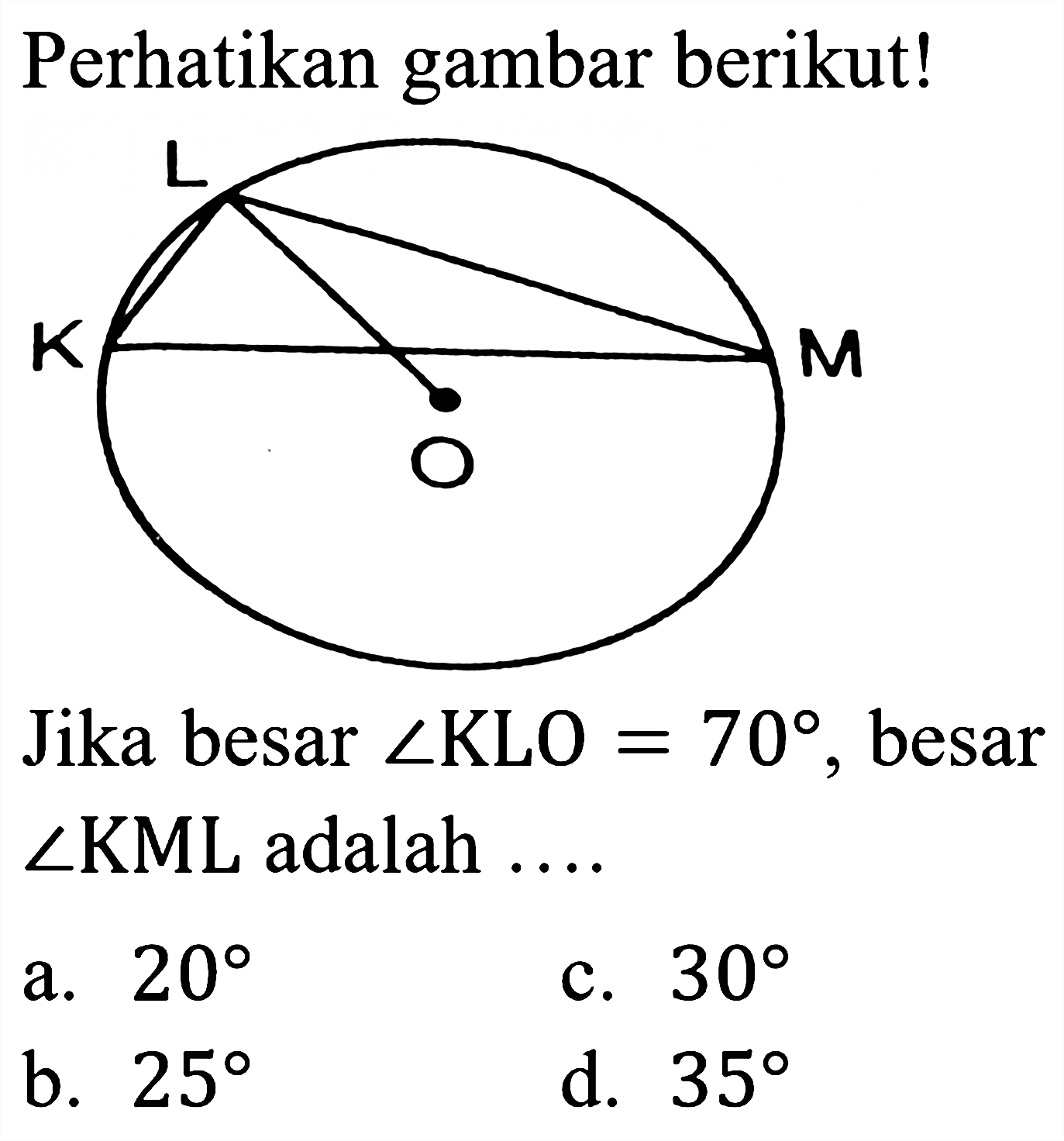 Perhatikan gambar berikut!
L M K O
Jika besar  sudut KLO=70 , besar  sudut KML  adalah ....
a.  20 
c.  30 
b.  25 
d.  35 