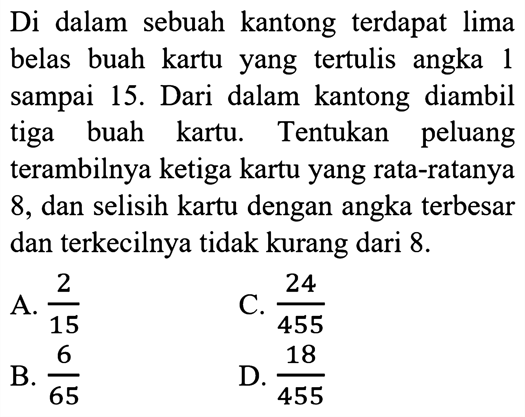 Di dalam sebuah kantong terdapat lima belas buah kartu yang tertulis angka 1 sampai 15. Dari dalam kantong diambil tiga buah kartu. Tentukan peluang terambilnya ketiga kartu yang rata-ratanya 8, dan selisih kartu dengan angka terbesar dan terkecilnya tidak kurang dari 8 .
A.  (2)/(15) 
C.  (24)/(455) 
B.  (6)/(65) 
D.  (18)/(455) 