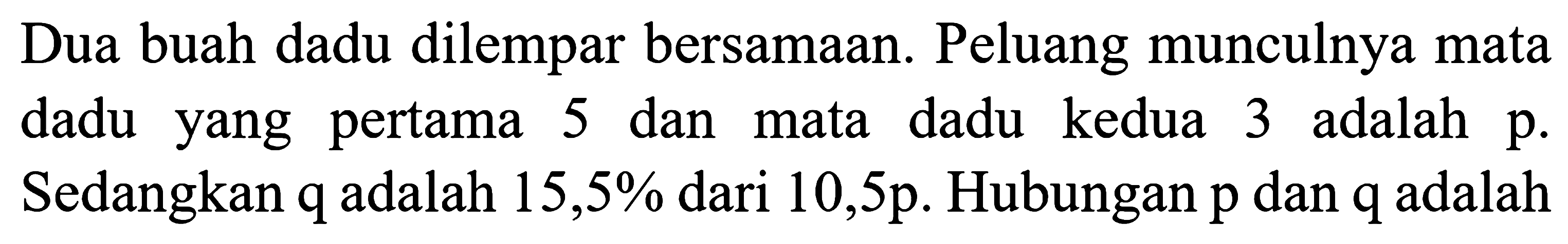 Dua buah dadu dilempar bersamaan. Peluang munculnya mata dadu yang pertama 5 dan mata dadu kedua 3 adalah p. Sedangkan q adalah  15,5 %  dari 10,5 p. Hubungan p dan q adalah