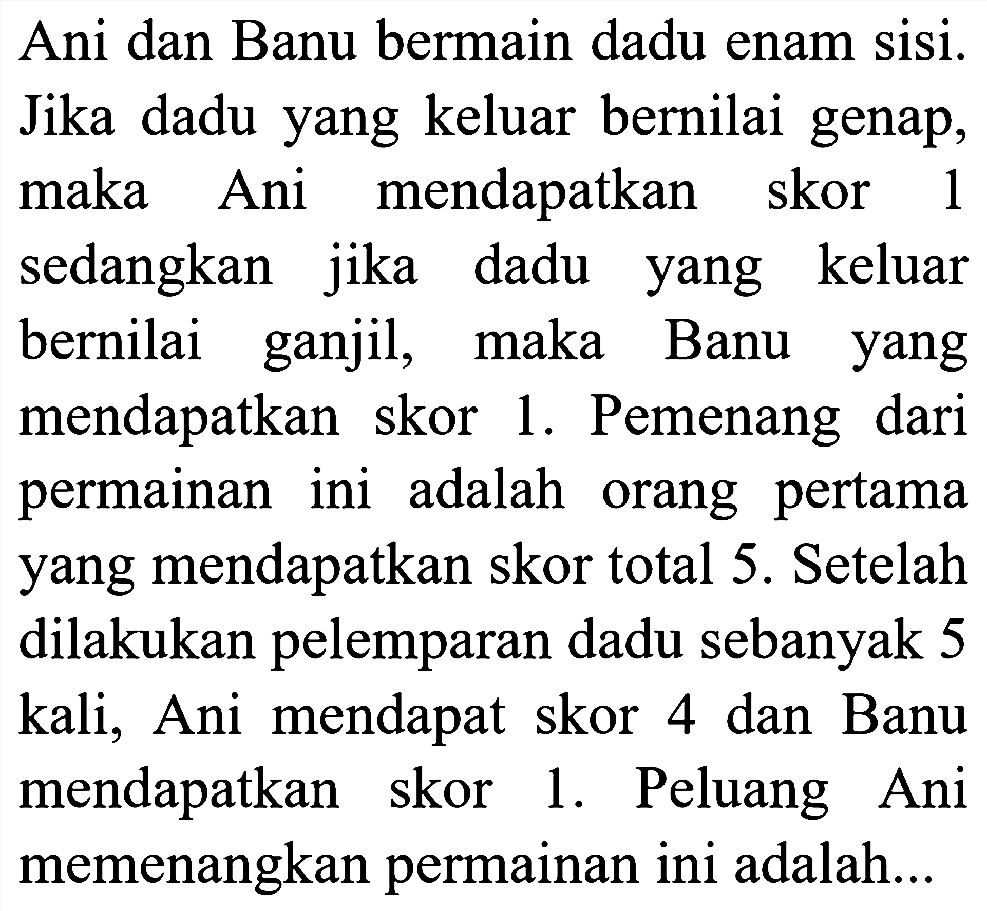 Ani dan Banu bermain dadu enam sisi. Jika dadu yang keluar bernilai genap, maka Ani mendapatkan skor 1 sedangkan jika dadu yang keluar bernilai ganjil, maka Banu yang mendapatkan skor 1. Pemenang dari permainan ini adalah orang pertama yang mendapatkan skor total 5. Setelah dilakukan pelemparan dadu sebanyak 5 kali, Ani mendapat skor 4 dan Banu mendapatkan skor 1. Peluang Ani memenangkan permainan ini adalah...