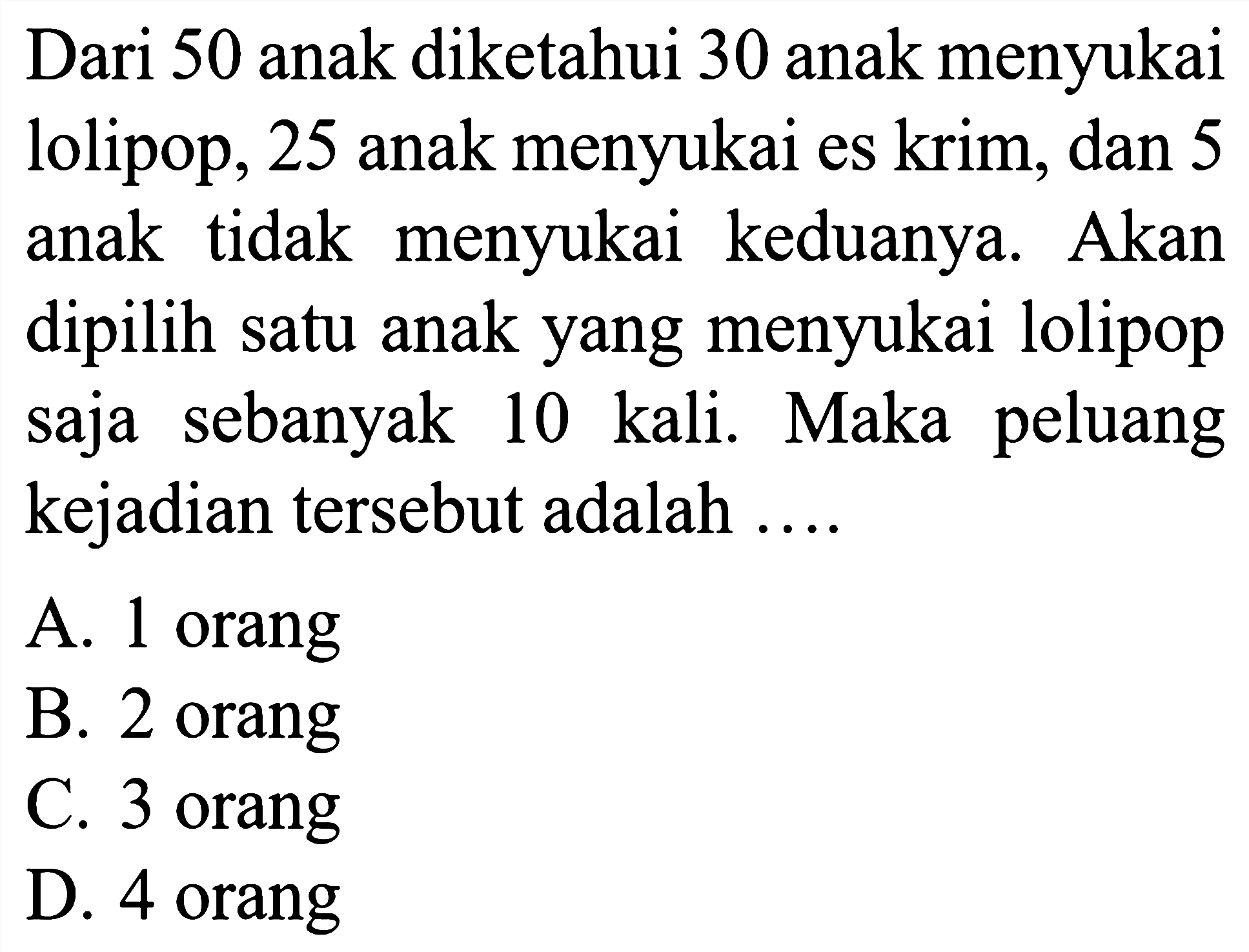 Dari 50 anak diketahui 30 anak menyukai lolipop, 25 anak menyukai es krim, dan 5 anak tidak menyukai keduanya. Akan dipilih satu anak yang menyukai lolipop saja sebanyak 10 kali. Maka peluang kejadian tersebut adalah ....