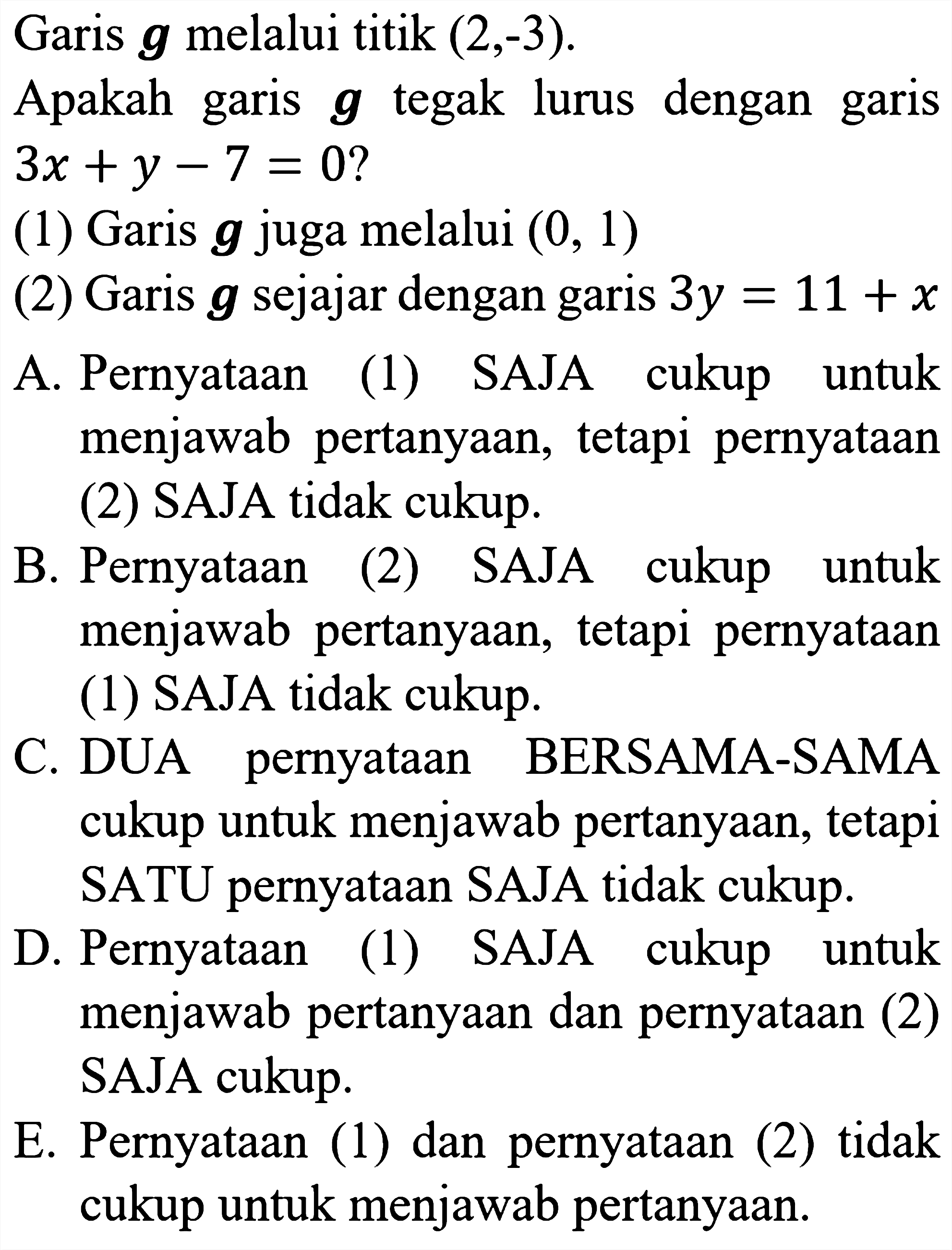 Garis  {g)  melalui titik (2,-3).
Apakah garis  {g)  tegak lurus dengan garis  3 x+y-7=0  ?
(1) Garis  {g)  juga melalui  (0,1) 
(2) Garis  g  sejajar dengan garis  3 y=11+x 
A. Pernyataan (1) SAJA cukup untuk menjawab pertanyaan, tetapi pernyataan (2) SAJA tidak cukup.
B. Pernyataan (2) SAJA cukup untuk menjawab pertanyaan, tetapi pernyataan (1) SAJA tidak cukup.
C. DUA pernyataan BERSAMA-SAMA cukup untuk menjawab pertanyaan, tetapi SATU pernyataan SAJA tidak cukup.
D. Pernyataan (1) SAJA cukup untuk menjawab pertanyaan dan pernyataan (2) SAJA cukup.
E. Pernyataan (1) dan pernyataan (2) tidak cukup untuk menjawab pertanyaan.