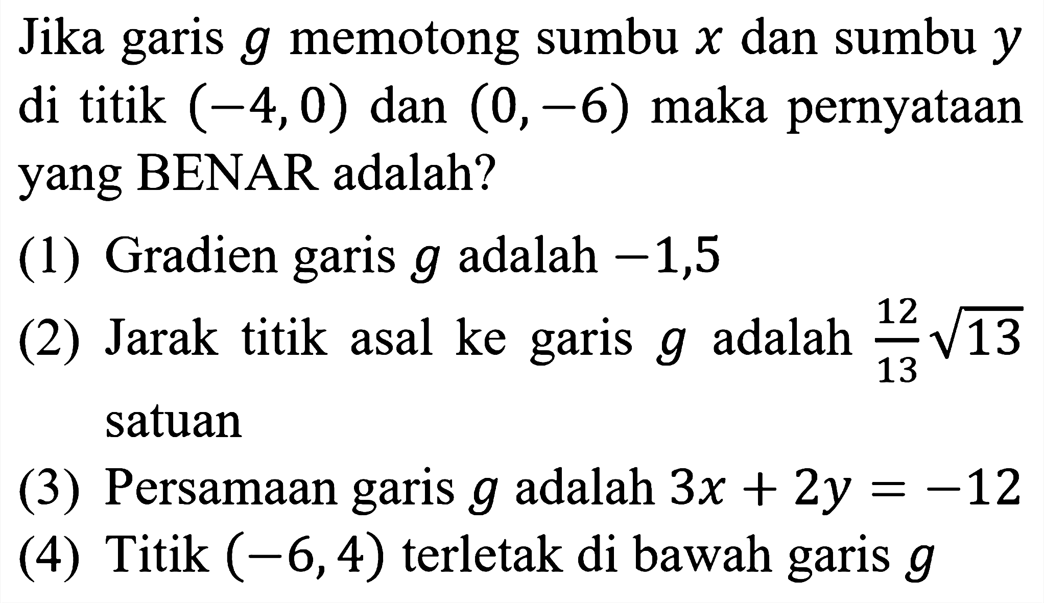 Jika garis  g  memotong sumbu  x  dan sumbu  y  di titik  (-4,0)  dan  (0,-6)  maka pernyataan yang BENAR adalah?
(1) Gradien garis  g  adalah  -1,5 
(2) Jarak titik asal ke garis  g  adalah  (12)/(13) akar(13)  satuan
(3) Persamaan garis  g  adalah  3 x+2 y=-12 
(4) Titik  (-6,4)  terletak di bawah garis  g 