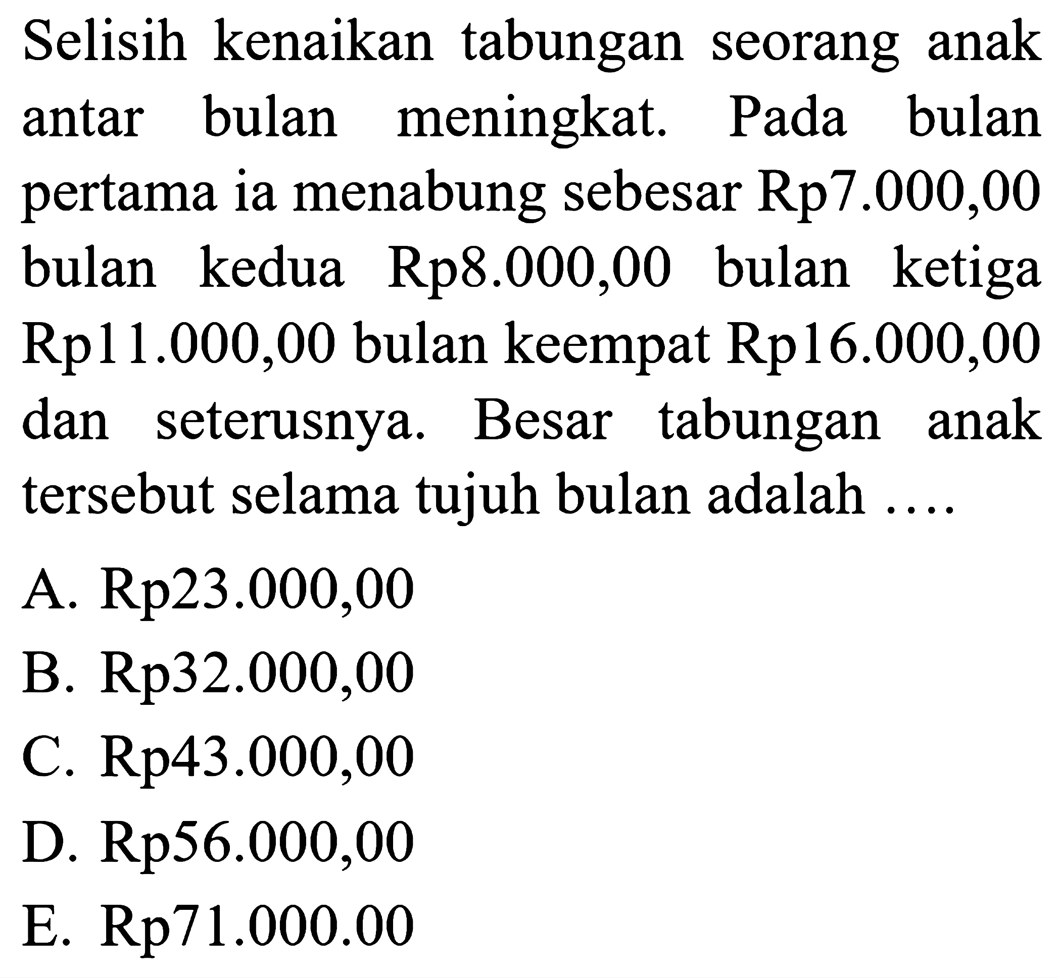 Selisih kenaikan tabungan seorang anak antar bulan meningkat. Pada bulan pertama ia menabung sebesar Rp7.000,00 bulan kedua Rp8.000,00 bulan ketiga Rp11.000,00 bulan keempat Rp16.000,00 dan seterusnya. Besar tabungan anak tersebut selama tujuh bulan adalah  ... . 
A.  Rp 23.000,00 
B. Rp32.000,00
C. Rp43.000,00
D. Rp56.000,00
E.  Rp 71.000 .00 