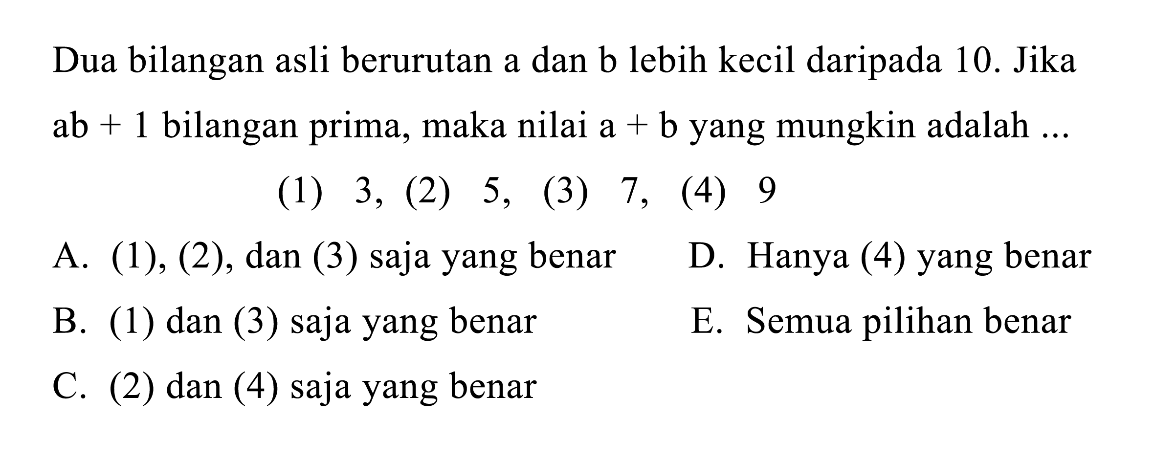 Dua bilangan asli berurutan a dan b lebih kecil daripada 10. Jika  a b+1  bilangan prima, maka nilai  a+b  yang mungkin adalah  ... 
(1) 3, (2) 5, (3) 7 , (4) 9
A. (1), (2), dan (3) saja yang benar
D. Hanya (4) yang benar
B. (1) dan (3) saja yang benar
E. Semua pilihan benar
C. (2) dan (4) saja yang benar