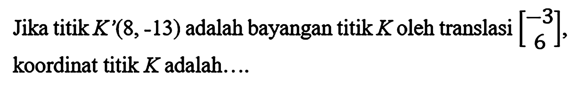 Jika titik K'(8,-13) adalah bayangan titik K oleh translasi [-3  6], koordinat titik K adalah....