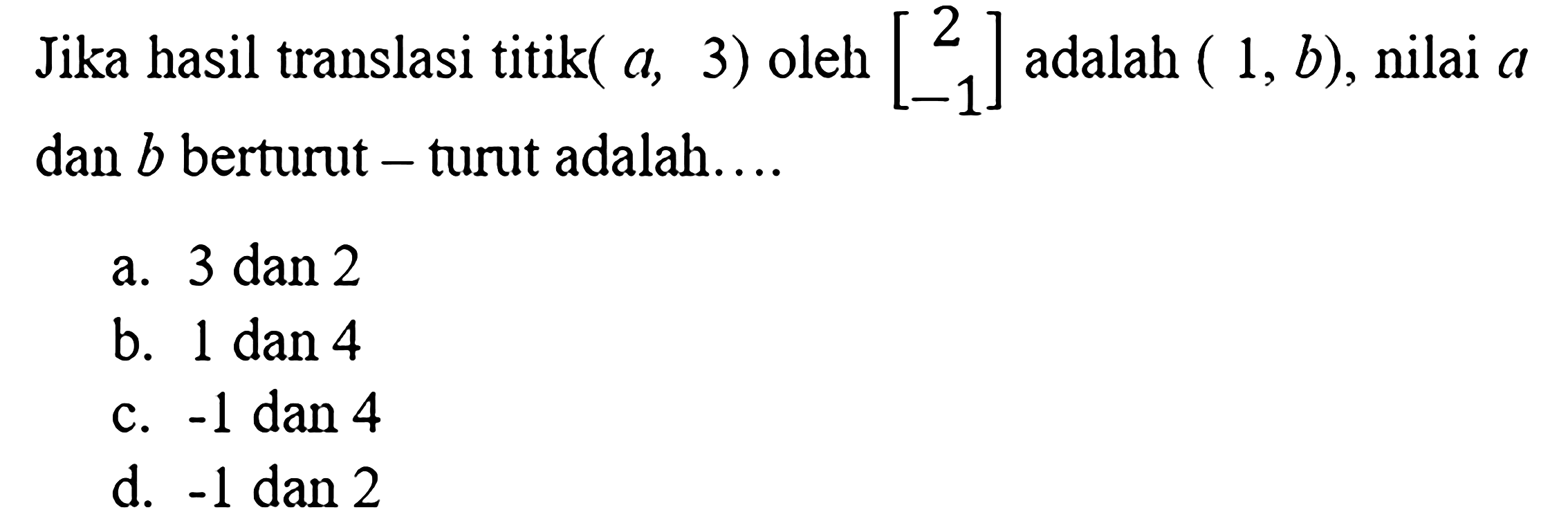 Jika hasil translasi titik (a,3) oleh [2 -1] adalah (1,b), nilai a dan b berturut - turut adalah .... 
