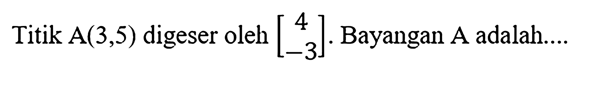 Titik A(3,5) digeser oleh [4 -3]. Bayangan A adalah....