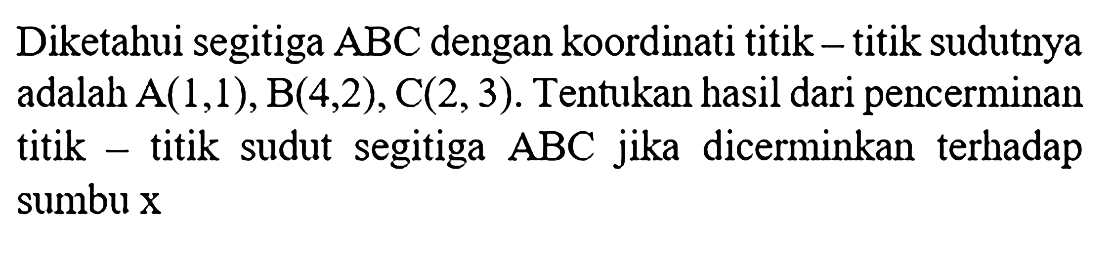 Diketahui segitiga  ABC  dengan koordinati titik - titik sudutnya adalah  A(1,1), B(4,2), C(2,3). Tentukan hasil dari pencerminan titik - titik sudut segitiga  ABC  jika dicerminkan terhadap sumbu x 