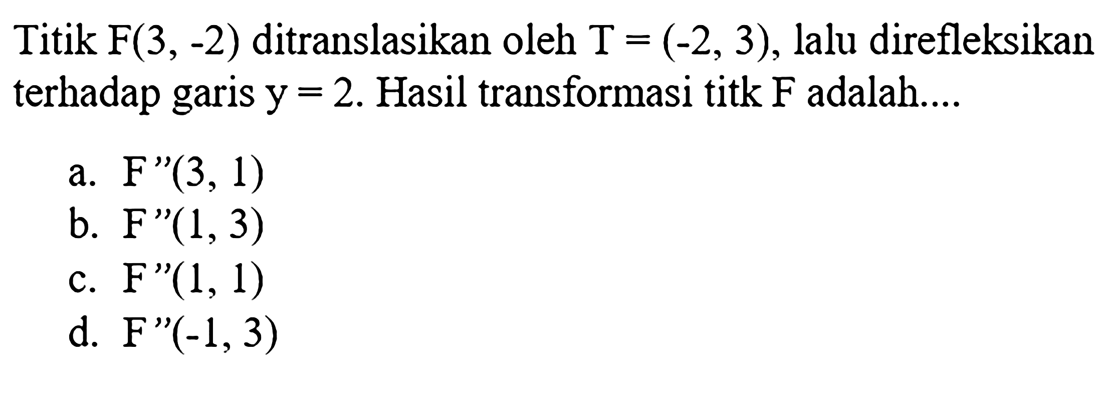 Titik F(3,-2) ditranslasikan oleh T=(-2,3), lalu direfleksikan terhadap garis y=2. Hasil transformasi titk F adalah.... 