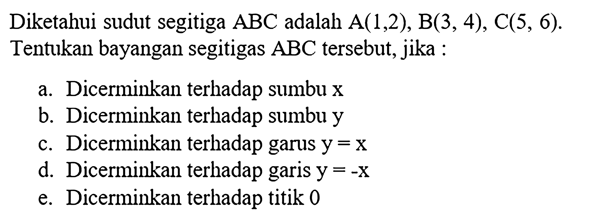 Diketahui sudut segitiga ABC adalah A(1,2), B(3,4), C(5,6). Tentukan bayangan segitigas ABC tersebut, jika :a. Dicerminkan terhadap sumbu x b. Dicerminkan terhadap sumbu yc. Dicerminkan terhadap garus y=x d. Dicerminkan terhadap garis y=-x e. Dicerminkan terhadap titik 0