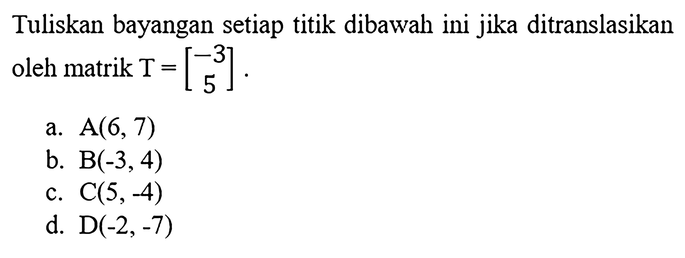 Tuliskan bayangan setiap titik dibawah ini jika ditranslasikan oleh matrik  T=[-3 5] . a.  A(6,7)  b.  B(-3,4)  c.  C(5,-4)  d.  D(-2,-7) 