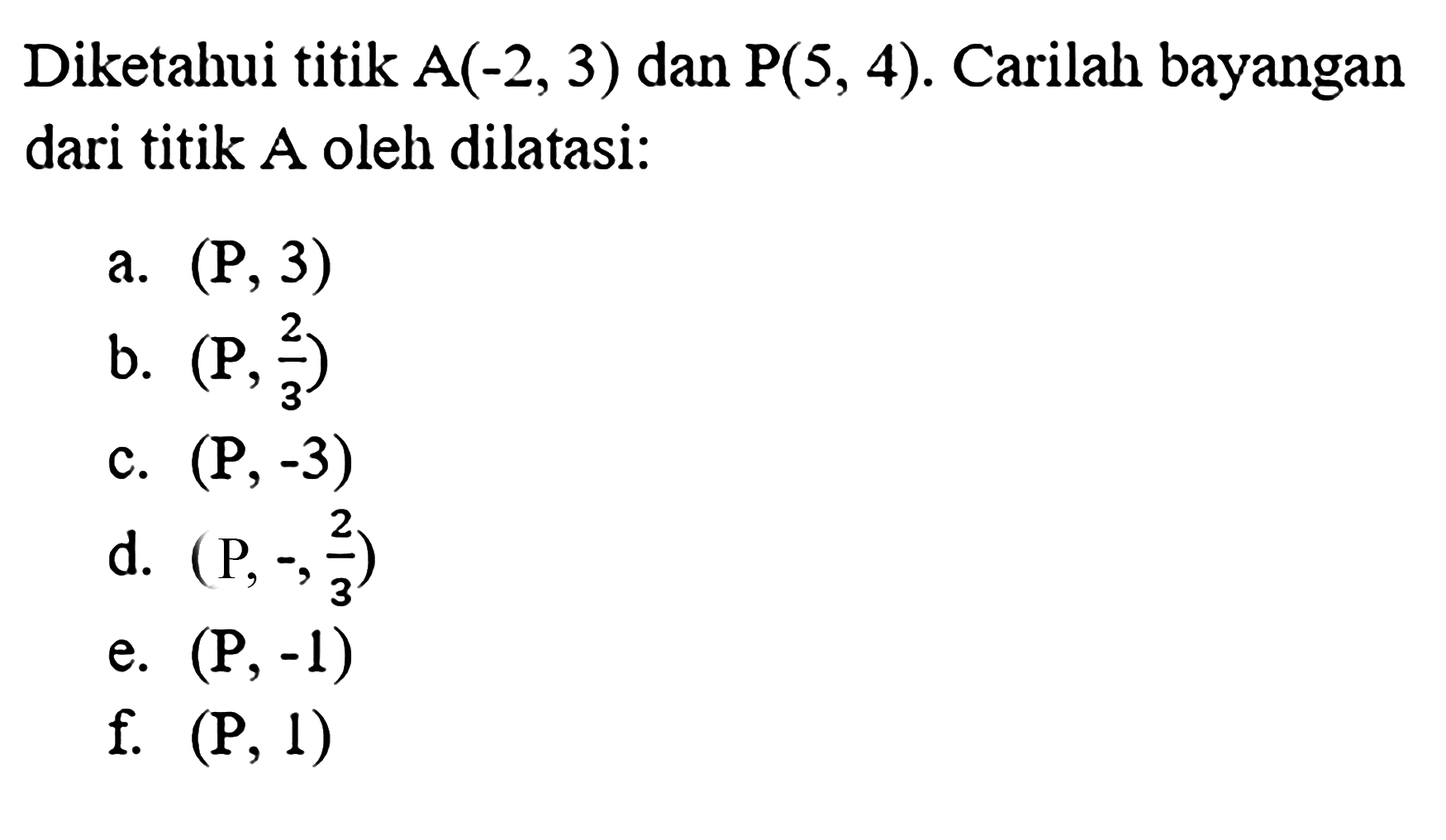 Diketahui titik A(-2,3) dan P(5,4). Carilah bayangan dari titik A oleh dilatasi:a. (P, 3)b. (P, 2/3)c. (P, -3)d. (P, -2/3)e. (P, -1)f.  (P, 1)