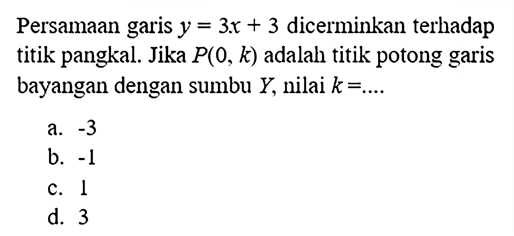 Persamaan garis  y=3x+3  dicerminkan terhadap titik pangkal. Jika  P(0, k)  adalah titik potong garis bayangan dengan sumbu  Y , nilai  k=... . a.  -3 b.  -1 c. 1d. 3