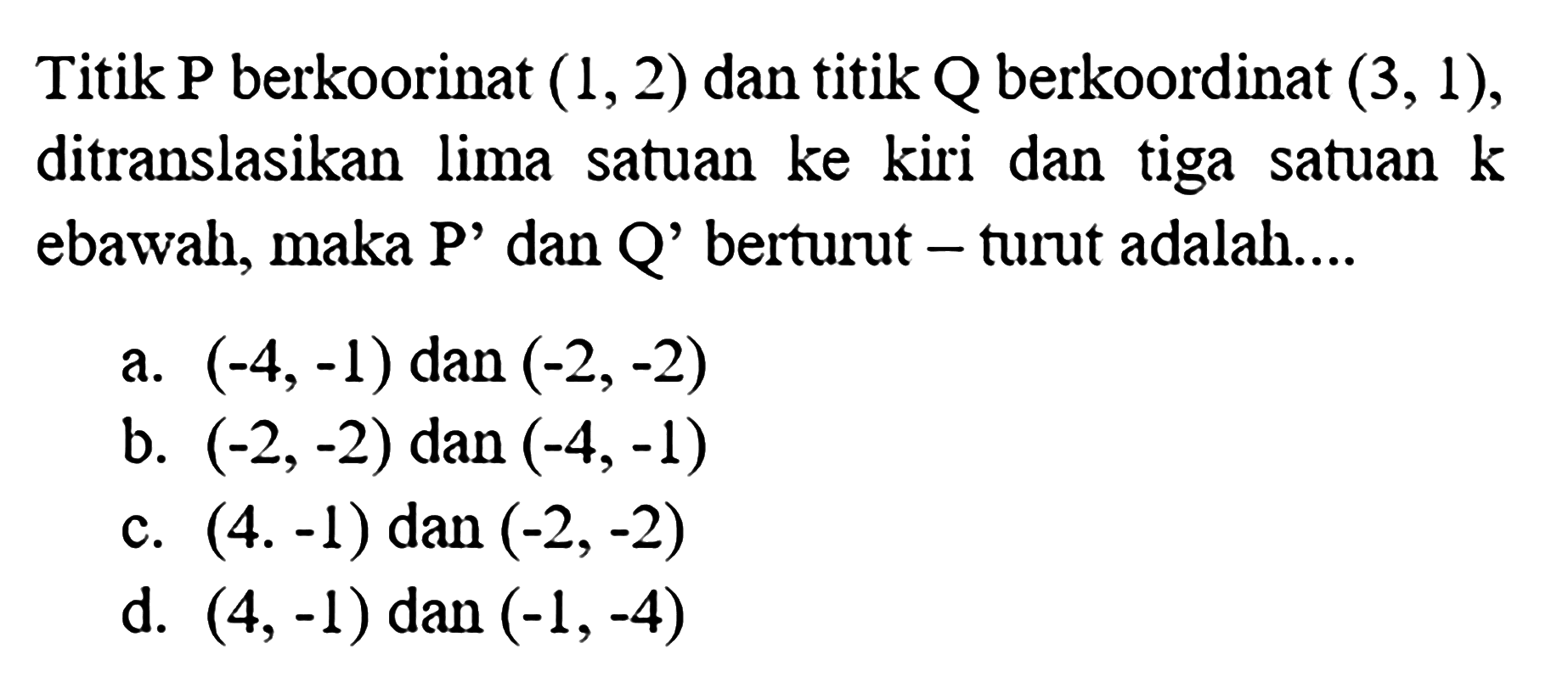 Titik P berkoorinat (1,2) dan titik Q berkoordinat (3,1), ditranslasikan lima satuan ke kiri dan tiga satuan kebawah, maka P' dan Q' berturut - turut adalah....