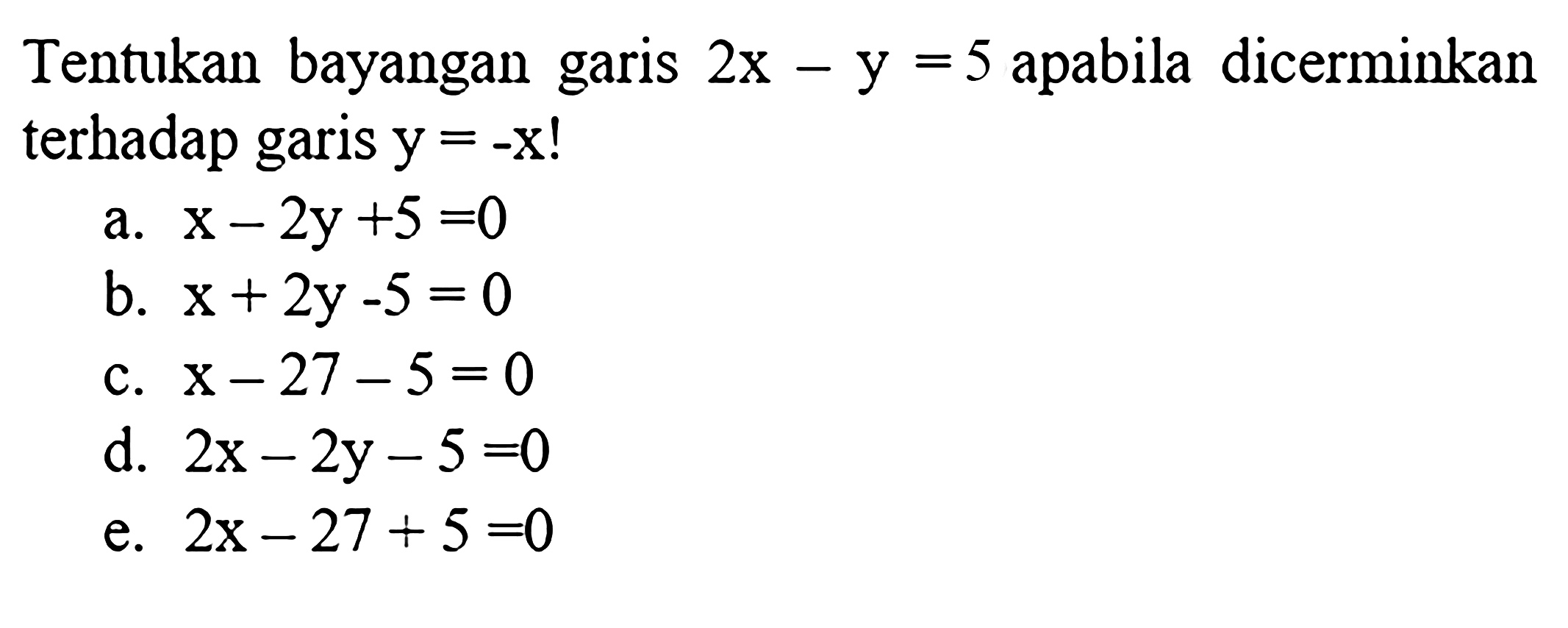 Tentukan bayangan garis  2x-y=5  apabila dicerminkan terhadap garis  y=-x! a.  x-2 y+5=0 b.  x+2 y-5=0 c.  x-27-5=0 d.  2x-2 y-5=0 e.  2x-27+5=0 