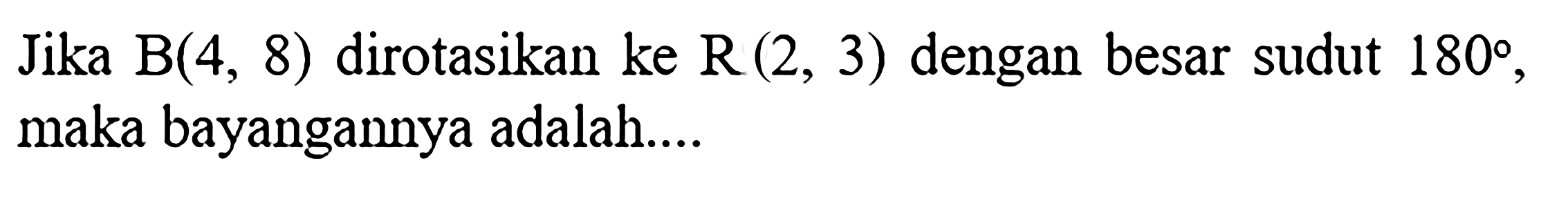 Jika  B(4,8)  dirotasikan ke  R(2,3)  dengan besar sudut  180 , maka bayangannya adalah....