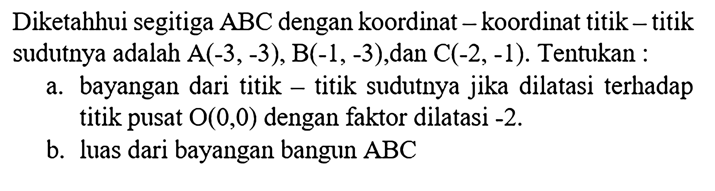 Diketahui segitiga  ABC  dengan koordinat-koordinat titik-titik sudutnya adalah  A(-3,-3), B(-1,-3), dan  C(-2,-1). Tentukan:a. bayangan dari titik-titik sudutnya jika dilatasi terhadap titik pusat O(0,0) dengan faktor dilatasi  -2.b. luas dari bayangan bangun  ABC 