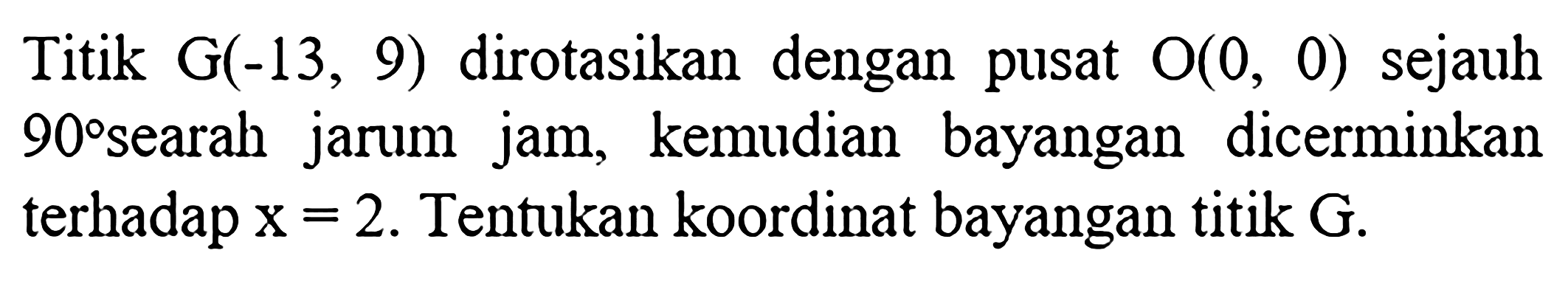 Titik G(-13,9) dirotasikan dengan pusat O(0,0) sejauh 90 searah jarum jam, kemudian bayangan dicerminkan terhadap x=2. Tentukan koordinat bayangan titik G.