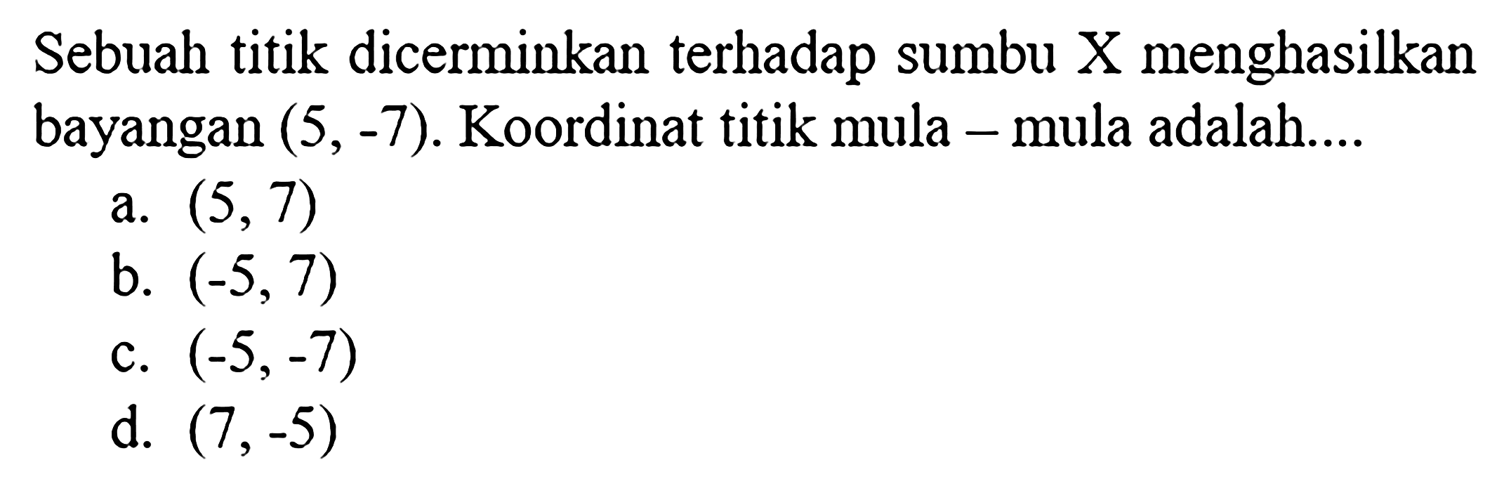 Sebuah titik dicerminkan terhadap sumbu X menghasilkan bayangan (5,-7). Koordinat titik mula - mula adalah....