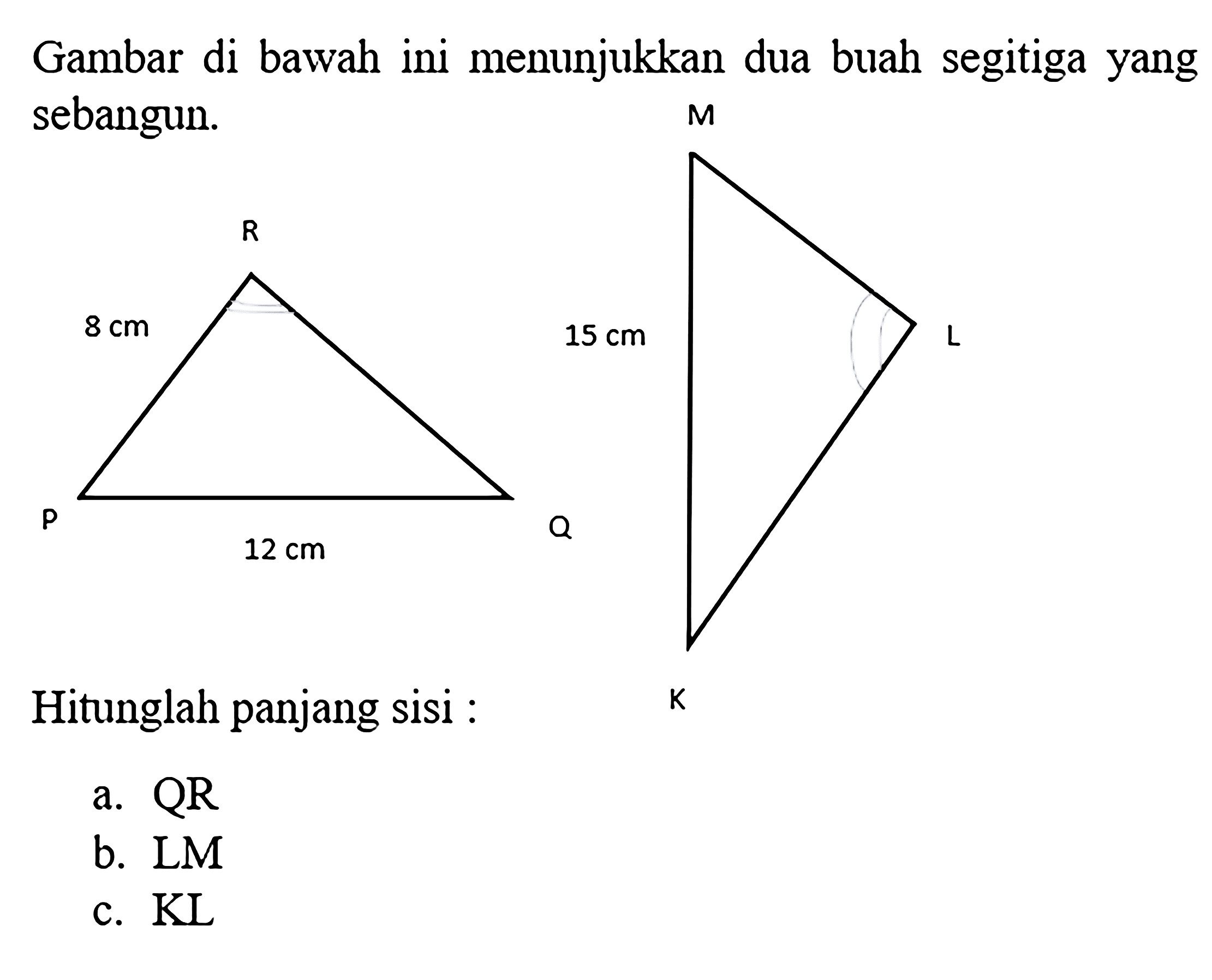 Gambar di bawah ini menunjukkan dua buah segitiga yang sebangun. P 12 cm Q R 8 cm K L M 15 cm Hitunglah panjang sisi: a. OR b. LM c. KL 