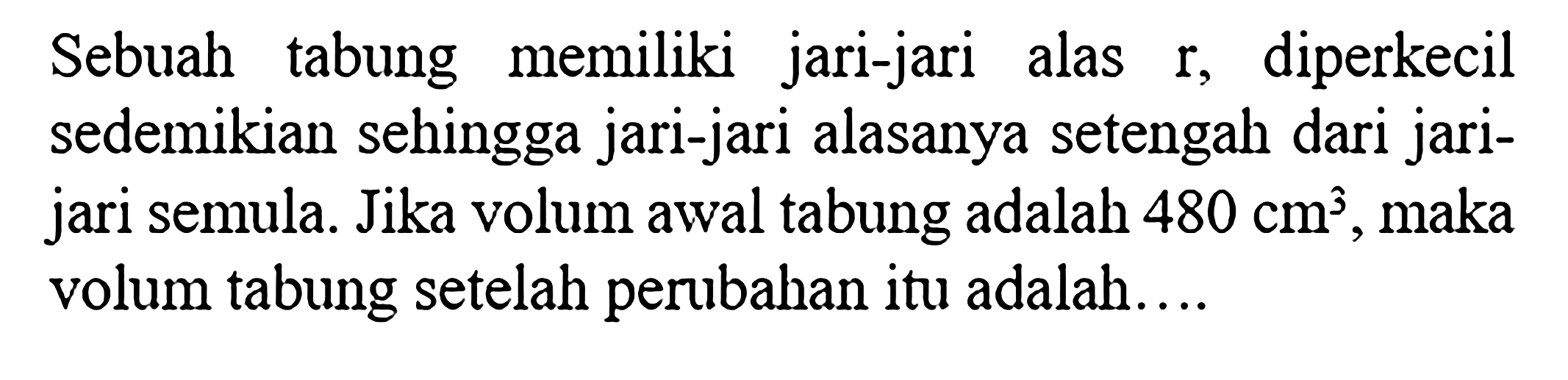 Sebuah tabung memiliki jari-jari alas r, diperkecil sedemikian sehingga jari-jari alasanya setengah dari jari-jari semula. Jika volum awal tabung adalah 480 cm^3, maka volum tabung setelah perubahan itu adalah....