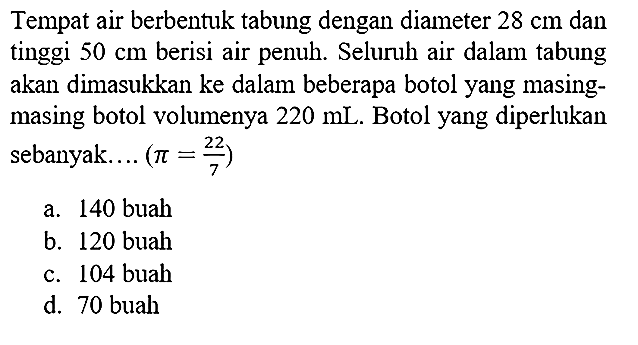 Tempat air berbentuk tabung dengan diameter 28 cm dan tinggi 50 cm berisi air penuh. Seluruh air dalam tabung akan dimasukkan ke dalam beberapa botol yang masing-masing botol volumenya 220 mL. Botol yang diperlukan sebanyak....(pi=22/7) 