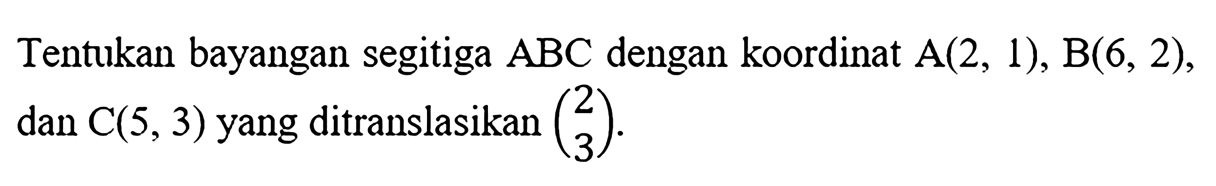 Tentukan bayangan segitiga  ABC  dengan koordinat  A(2,1), B(6,2) , dan  C(5,3)  yang ditranslasikan  (2  3) .