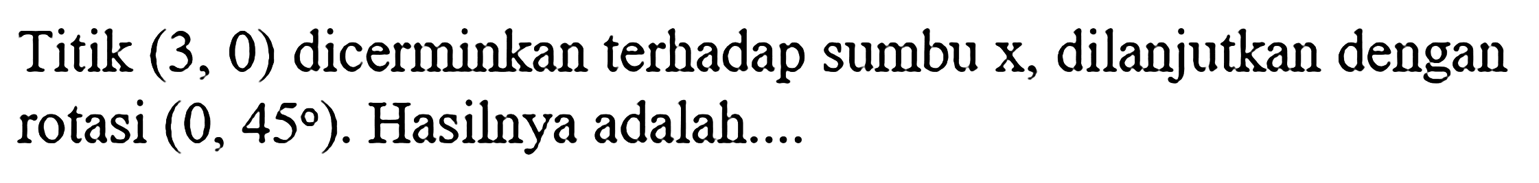 Titik (3, 0) dicerminkan terhadap sumbu x, dilanjutkan dengan rotasi (0, 45). Hasilnya adalah....