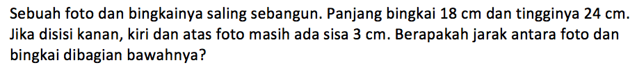 Sebuah foto dan bingkainya saling sebangun. Panjang bingkai 18 cm dan tingginya 24 cm. Jika disisi kanan, kiri dan atas foto masih ada sisa 3 cm. Berapakah jarak antara foto dan bingkai dibagian bawahnya?