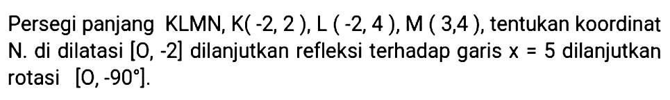 Persegi panjang KLMN, K(-2,2), L(-2,4), M(3,4), tentukan koordinat N. di dilatasi [O,-2] dilanjutkan refleksi terhadap garis x=5 dilanjutkan rotasi [O,-90].