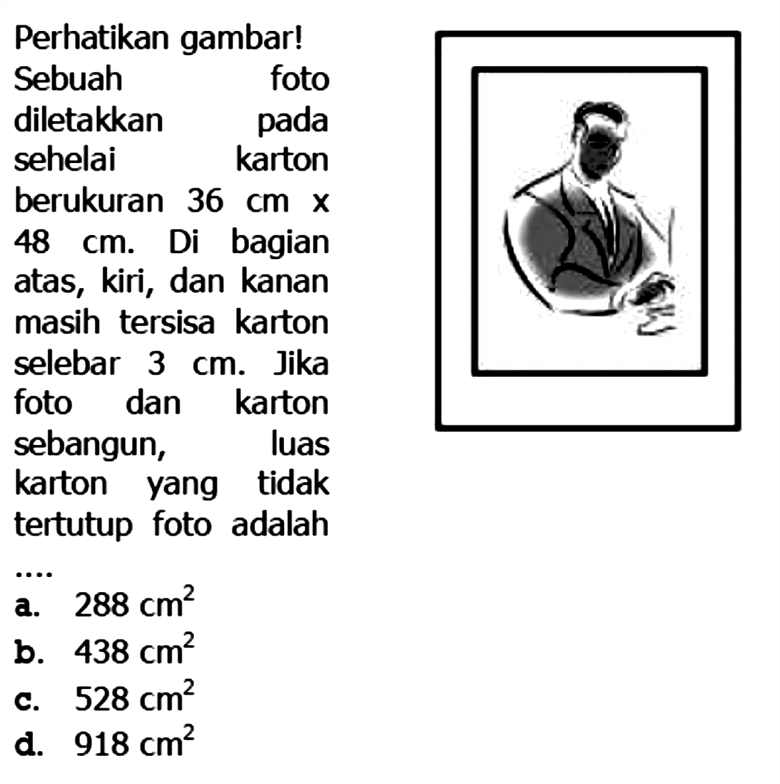 Perhatikan gambar!
Sebuah foto diletakkan pada sehelai karton berukuran 36 cm x 48 cm.  Di bagian atas, kiri, dan kanan masih tersisa karton selebar  3 cm. Jika foto dan karton sebangun, luas karton yang tidak tertutup foto adalah ...
