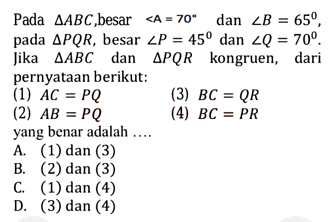 Pada segitiga ABC, besar sudut A=70 dan sudut B=65, pada segitiga PQR, besar sudut P=45 dan sudut Q=70. Jika segitiga ABC dan segitiga PQR kongruen, dari pernyataan berikut: (1) AC=PQ (2) AB=PQ (3) BC=QR (4) BC=PR yang benar adalah .... 