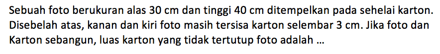 Sebuah foto berukuran alas  30 cm  dan tinggi  40 cm  ditempelkan pada sehelai karton. Disebelah atas, kanan dan kiri foto masih tersisa karton selembar  3 cm. Jika foto dan Karton sebangun, luas karton yang tidak tertutup foto adalah ...