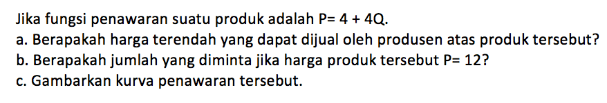 Jika fungsi penawaran suatu produk adalah P=4+4Q. a. Berapakah harga terendah yang dapat dijual oleh produsen atas produk tersebut? b. Berapakah jumlah yang diminta jika harga produk tersebut P= 12? c. Gambarkan kurva penawaran tersebut.