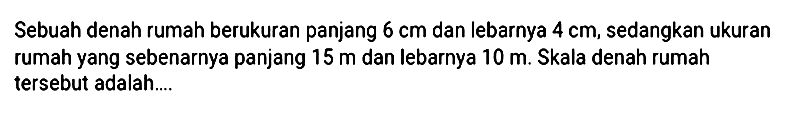 Sebuah denah rumah berukuran panjang 6 cm dan lebarnya 4 cm, sedangkan ukuran rumah yang sebenarnya panjang 15 m dan lebarnya 10 m. Skala denah rumah tersebut adalah....