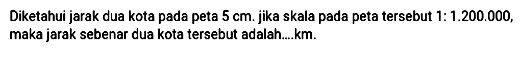 Diketahui jarak dua kota pada peta 5 cm. jika skala pada peta tersebut 1:1.200.000, maka jarak sebenar dua kota tersebut adalah....km.