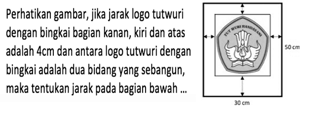 Perhatikan gambar, jika jarak logo tutwuri dengan bingkai bagian kanan, kiri dan atas adalah  4 cm  dan antara logo tutwuri dengan bingkai adalah dua bidang yang sebangun, maka tentukan jarak pada bagian bawah ...TUT WURI HANDAYANI 50 cm 30 cm