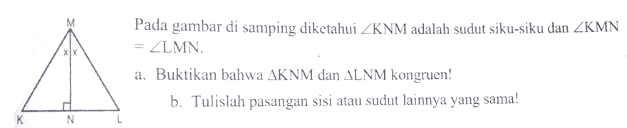 Segitiga KLM, MN tegak lurus dengan KLPada gambar di samping diketahui sudut KNM adalah sudut siku-siku dan sudut KMN =sudut LMN.a. Buktikan bahwa segitiga KNM dan segitiga LNM kongruen!b. Tulislah pasangan sisi atau sudut lainnya yang sama!