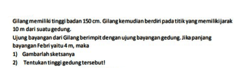 Gilang memiliki tinggi badan 150 cm. Gilang kemudian berdiri pada titik yang memilikijarak 10 m dari suatu gedung.
Ujung bayangan dari Gilang berimpit dengan ujung bayangan gedung. Jika panjang bayangan Febri yaitu 4 m, maka
1) Gambarlah sketsanya
2) Tentukan tinggi gedung tersebut!