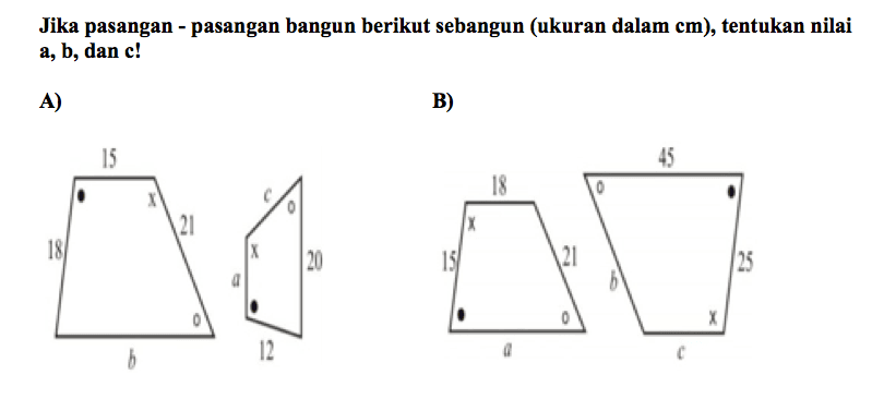 Jika pasangan - pasangan bangun berikut sebangun (ukuran dalam cm), tentukan nilai a, b, dan c!
A) 15 18 x 21 b 12 a x c 20 B) 18 x 15 a 21 45 b c x 25 