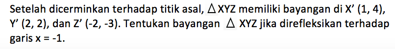 Setelah dicerminkan terhadap titik asal, segita XYZ memiliki bayangan di X' (1,4), Y' (2,2), dan Z' (-2,-3). Tentukan bayangan segitiga XYZ jika direfleksikan terhadap garis x=-1.