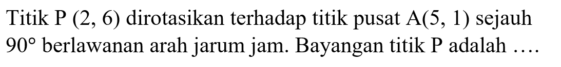 Titik P(2,6) dirotasikan terhadap titik pusat A(5,1) sejauh 90 berlawanan arah jarum jam. Bayangan titik P adalah ...