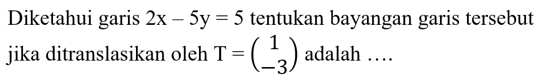 Diketahui garis  2x-5y=5  tentukan bayangan garis tersebut jika ditranslasikan oleh  T=(1  -3)  adalah  .... 