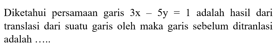 Diketahui persamaan garis 3x - 5y=1 adalah hasil dari translasi dari suatu garis oleh maka garis sebelum ditranlasi adalah ....