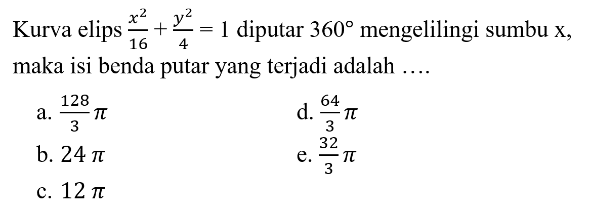 Kurva elips  (x^2)/(16) + (y^2)/(4)=1  diputar  360  mengelilingi sumbu  x , maka isi benda putar yang terjadi adalah ....
