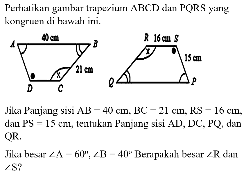 Perhatikan gambar trapezium ABCD dan PQRS yang kongruen di bawah ini. Jika Panjang sisi AB=40 cm, BC=21 cm, RS=16 cm, dan PS =15 cm, tentukan Panjang sisi AD, DC, PQ, dan QR. Jika besar sudut A=60, sudut B=40 Berapakah besar sudut R dan sudut S ?