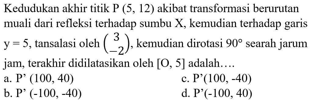 Kedudukan akhir titik P(5,12) akibat transformasi berurutan muali dari refleksi terhadap sumbu X, kemudian terhadap garis y=5, tansalasi oleh (3 -2) , kemudian dirotasi 90 searah jarum jam, terakhir didilatasikan oleh [O, 5] adalah....
